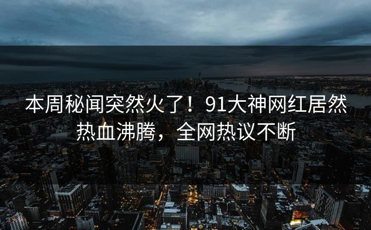 本周秘闻突然火了！91大神网红居然热血沸腾，全网热议不断