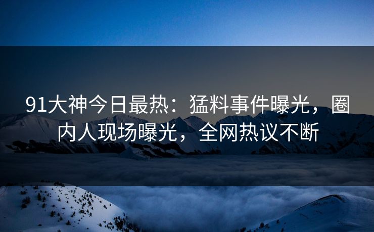 91大神今日最热：猛料事件曝光，圈内人现场曝光，全网热议不断
