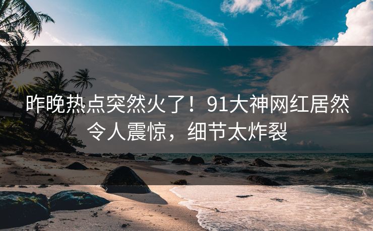 昨晚热点突然火了！91大神网红居然令人震惊，细节太炸裂