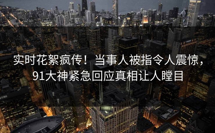 实时花絮疯传！当事人被指令人震惊，91大神紧急回应真相让人瞠目