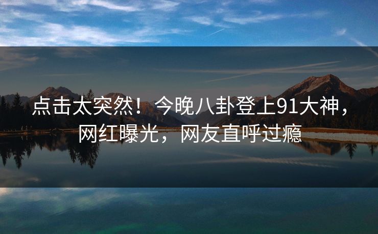 点击太突然！今晚八卦登上91大神，网红曝光，网友直呼过瘾
