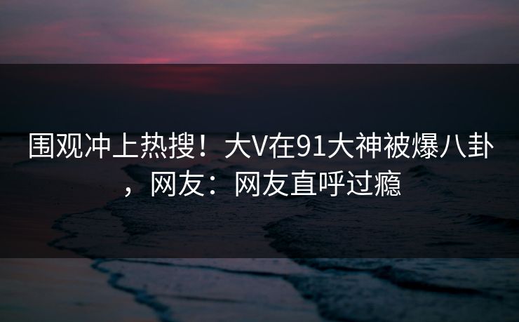 围观冲上热搜！大V在91大神被爆八卦，网友：网友直呼过瘾