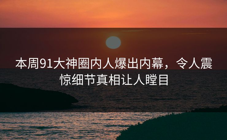 本周91大神圈内人爆出内幕，令人震惊细节真相让人瞠目