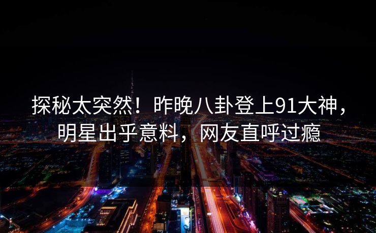 探秘太突然！昨晚八卦登上91大神，明星出乎意料，网友直呼过瘾