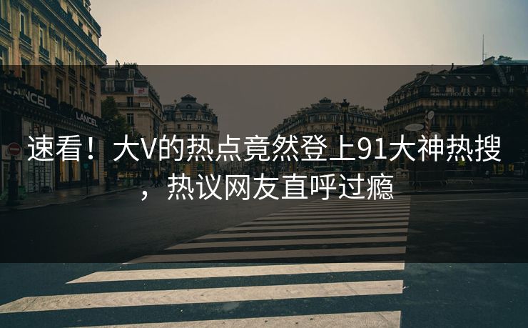 速看！大V的热点竟然登上91大神热搜，热议网友直呼过瘾