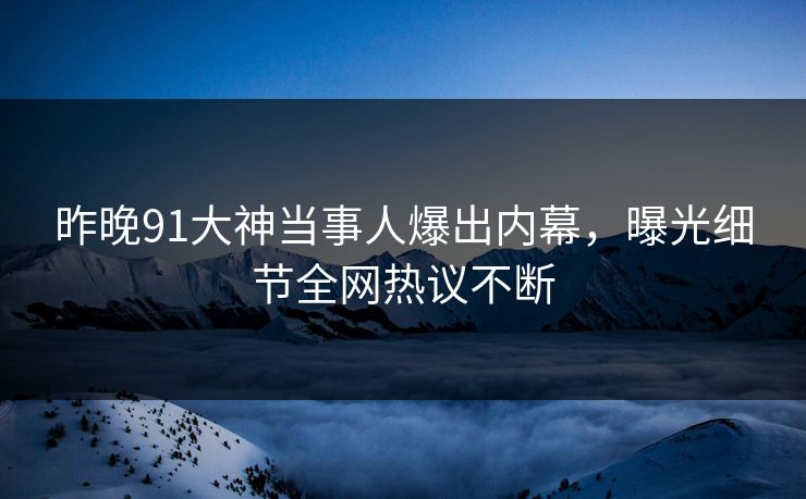 昨晚91大神当事人爆出内幕，曝光细节全网热议不断