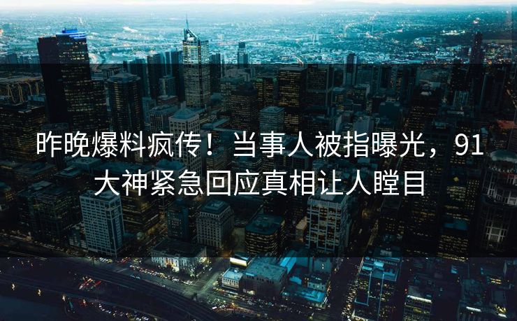 昨晚爆料疯传！当事人被指曝光，91大神紧急回应真相让人瞠目