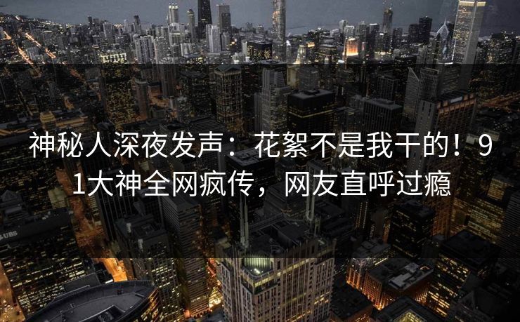 神秘人深夜发声：花絮不是我干的！91大神全网疯传，网友直呼过瘾