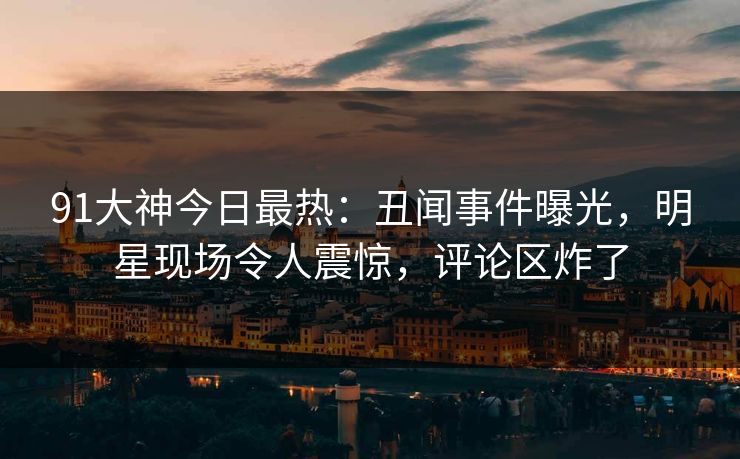 91大神今日最热：丑闻事件曝光，明星现场令人震惊，评论区炸了
