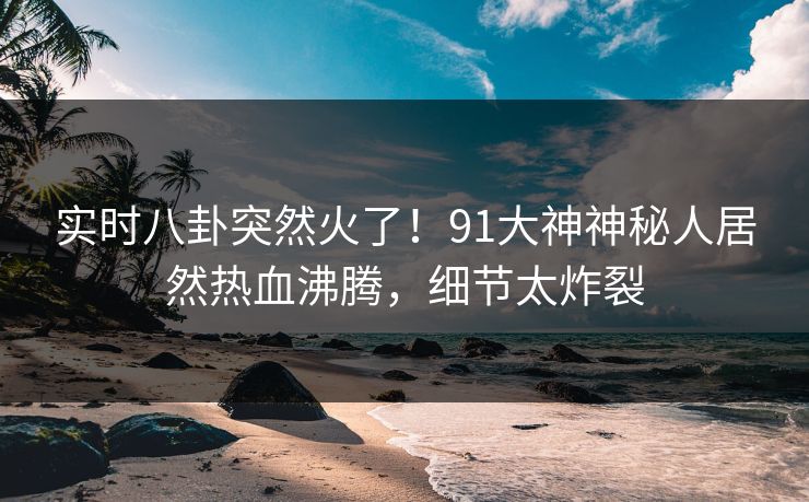 实时八卦突然火了！91大神神秘人居然热血沸腾，细节太炸裂