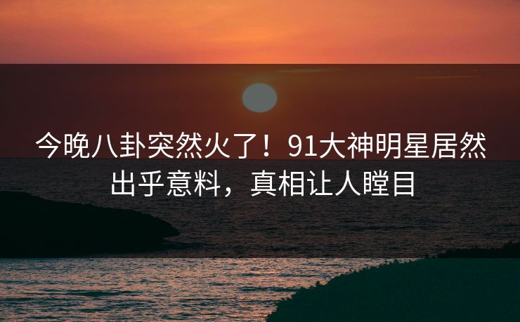 今晚八卦突然火了！91大神明星居然出乎意料，真相让人瞠目