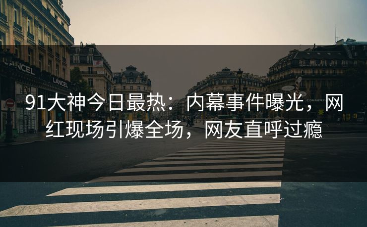 91大神今日最热：内幕事件曝光，网红现场引爆全场，网友直呼过瘾