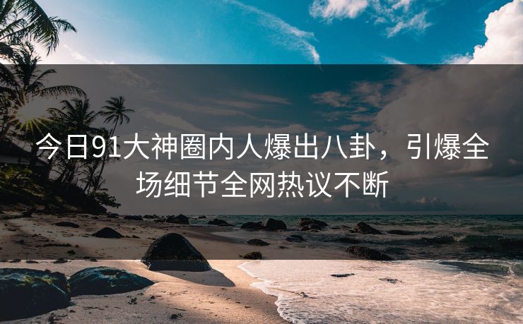 今日91大神圈内人爆出八卦，引爆全场细节全网热议不断