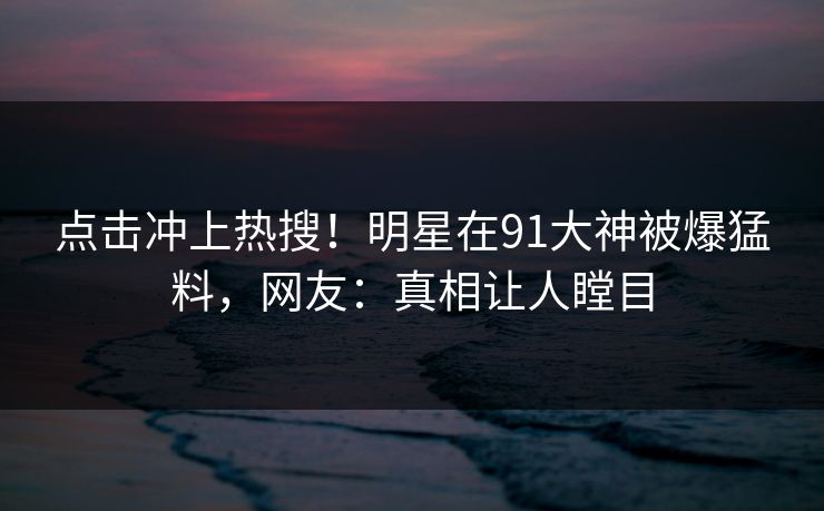 点击冲上热搜！明星在91大神被爆猛料，网友：真相让人瞠目