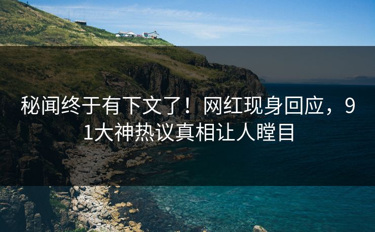 秘闻终于有下文了！网红现身回应，91大神热议真相让人瞠目