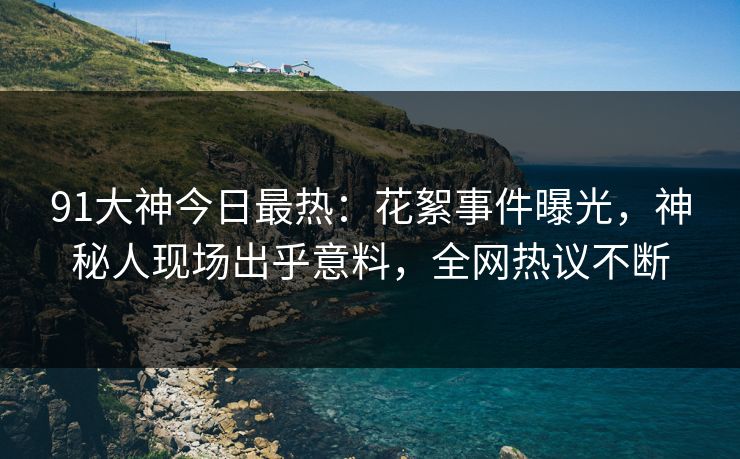 91大神今日最热：花絮事件曝光，神秘人现场出乎意料，全网热议不断