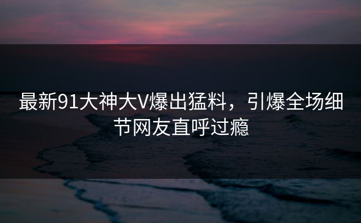 最新91大神大V爆出猛料，引爆全场细节网友直呼过瘾