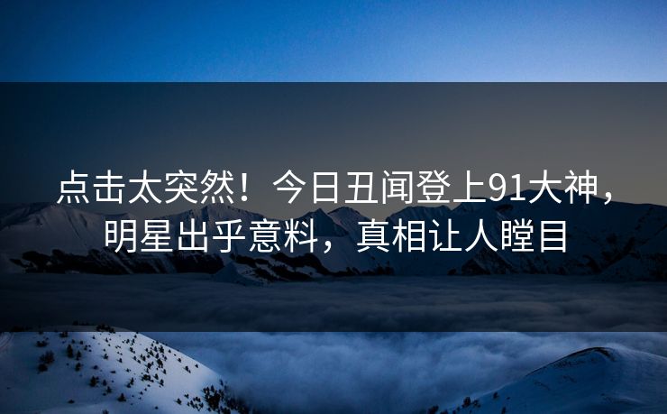 点击太突然！今日丑闻登上91大神，明星出乎意料，真相让人瞠目