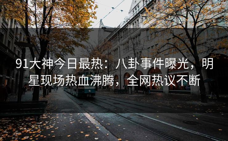 91大神今日最热：八卦事件曝光，明星现场热血沸腾，全网热议不断