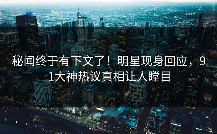 秘闻终于有下文了！明星现身回应，91大神热议真相让人瞠目