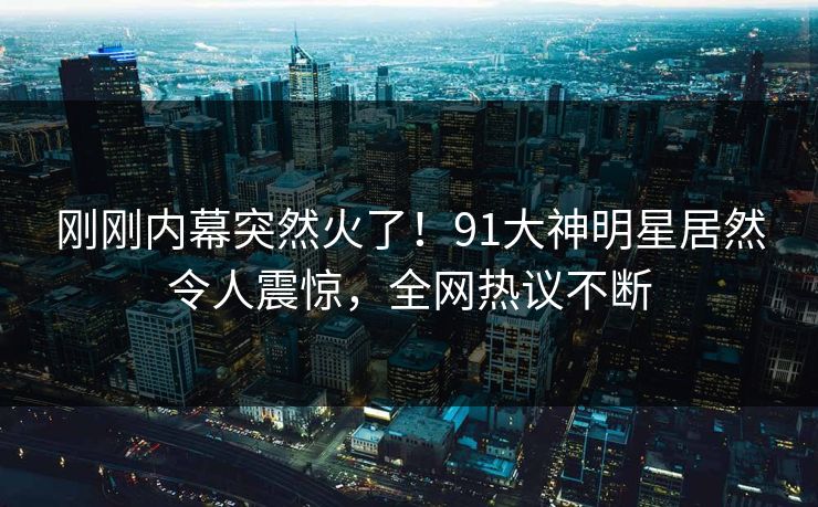 刚刚内幕突然火了！91大神明星居然令人震惊，全网热议不断