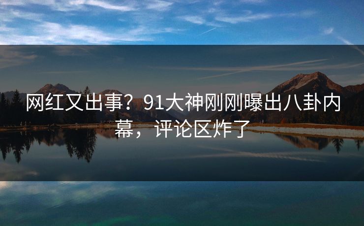 网红又出事？91大神刚刚曝出八卦内幕，评论区炸了