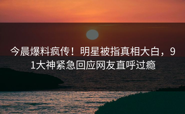 今晨爆料疯传！明星被指真相大白，91大神紧急回应网友直呼过瘾
