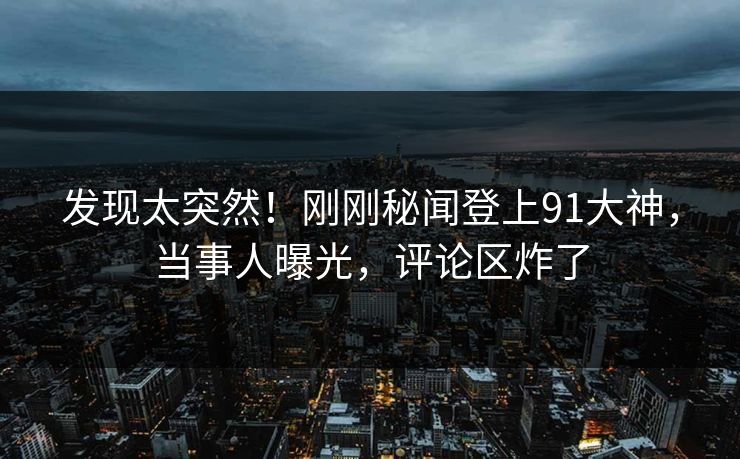 发现太突然！刚刚秘闻登上91大神，当事人曝光，评论区炸了