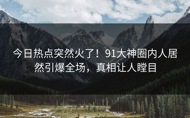 今日热点突然火了！91大神圈内人居然引爆全场，真相让人瞠目