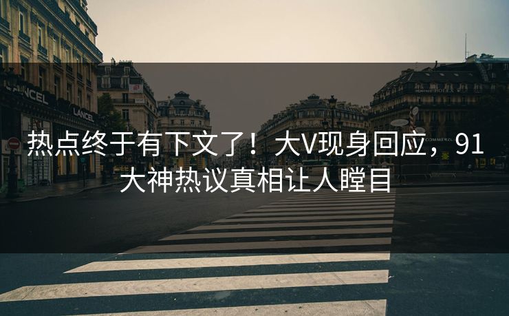 热点终于有下文了！大V现身回应，91大神热议真相让人瞠目