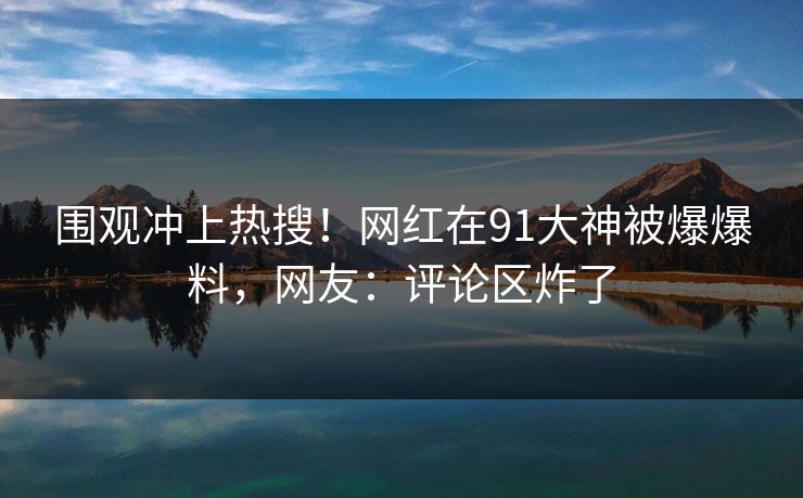 围观冲上热搜！网红在91大神被爆爆料，网友：评论区炸了