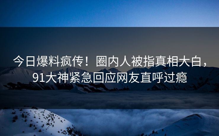 今日爆料疯传！圈内人被指真相大白，91大神紧急回应网友直呼过瘾
