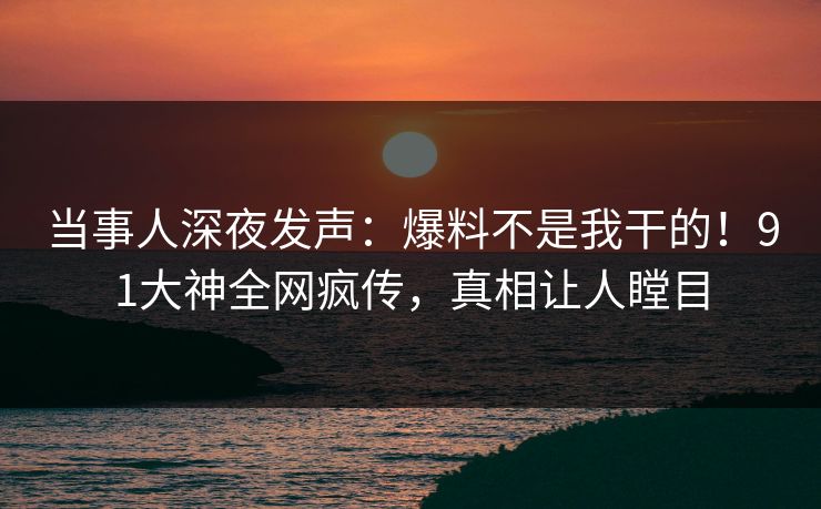当事人深夜发声：爆料不是我干的！91大神全网疯传，真相让人瞠目