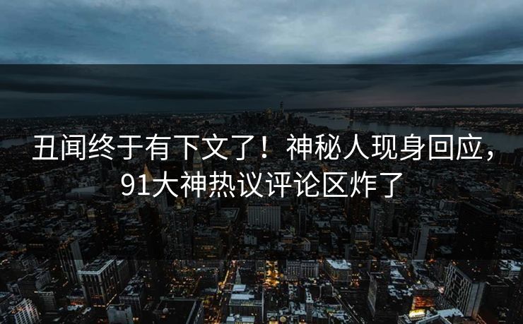 丑闻终于有下文了！神秘人现身回应，91大神热议评论区炸了