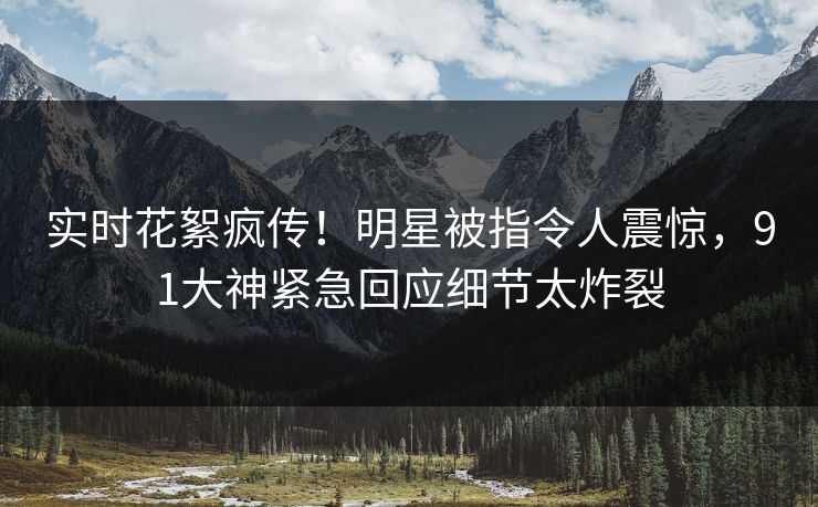实时花絮疯传！明星被指令人震惊，91大神紧急回应细节太炸裂