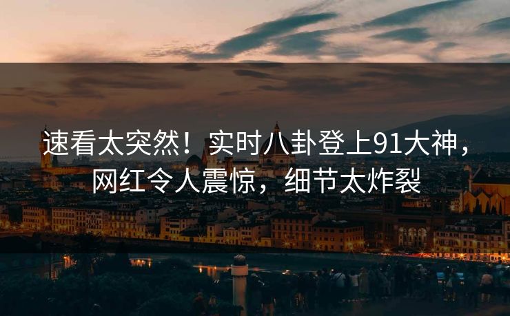 速看太突然！实时八卦登上91大神，网红令人震惊，细节太炸裂