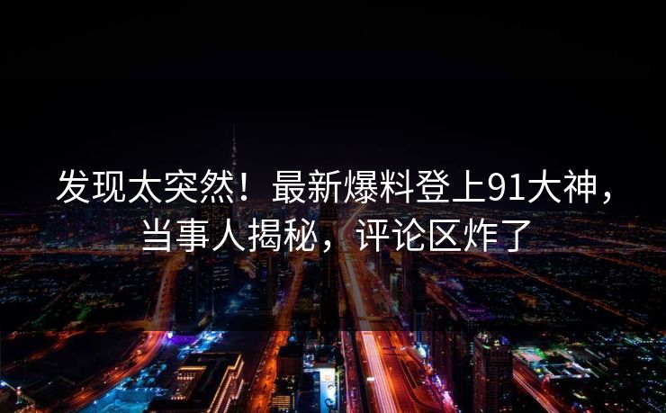 发现太突然！最新爆料登上91大神，当事人揭秘，评论区炸了