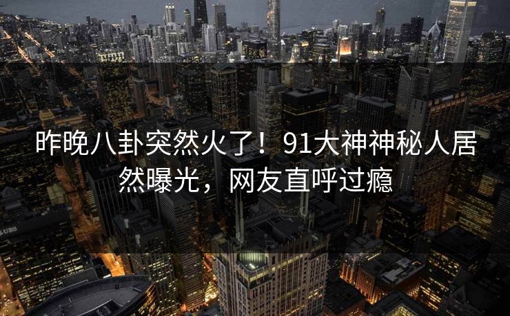 昨晚八卦突然火了！91大神神秘人居然曝光，网友直呼过瘾