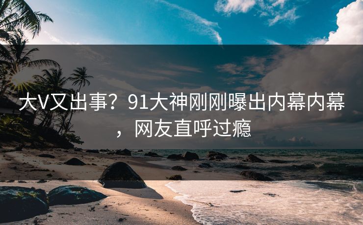 大V又出事？91大神刚刚曝出内幕内幕，网友直呼过瘾