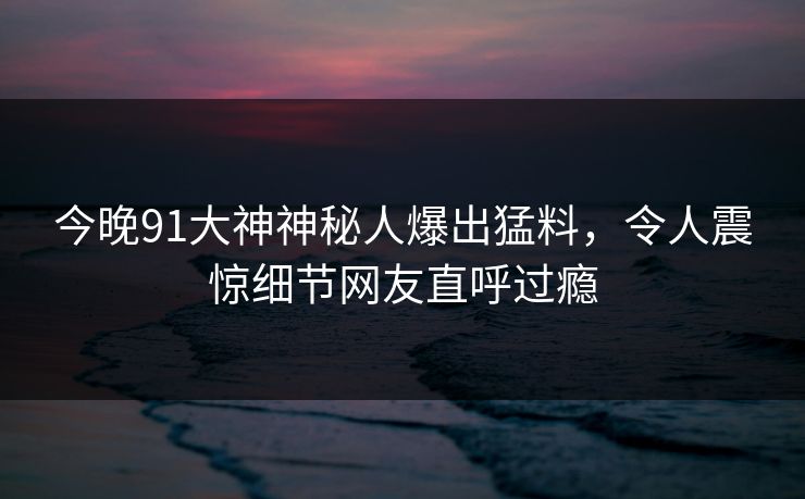 今晚91大神神秘人爆出猛料，令人震惊细节网友直呼过瘾