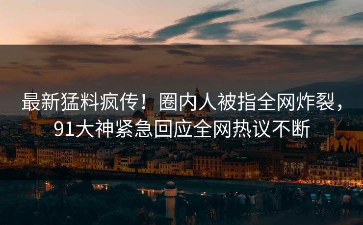 最新猛料疯传！圈内人被指全网炸裂，91大神紧急回应全网热议不断