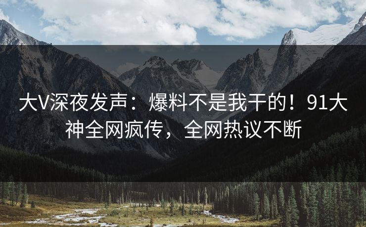 大V深夜发声：爆料不是我干的！91大神全网疯传，全网热议不断