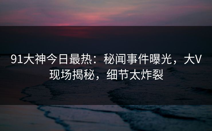 91大神今日最热：秘闻事件曝光，大V现场揭秘，细节太炸裂