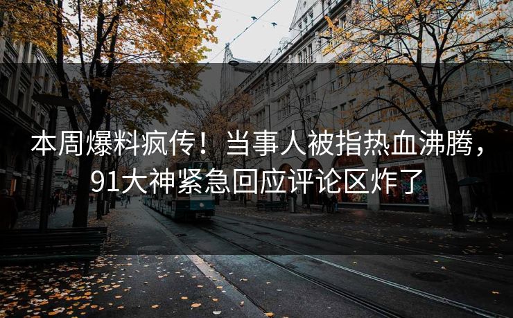 本周爆料疯传！当事人被指热血沸腾，91大神紧急回应评论区炸了