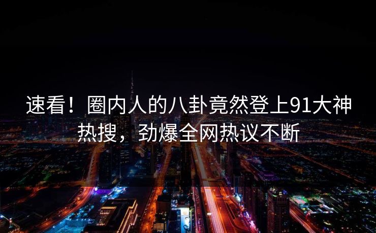 速看！圈内人的八卦竟然登上91大神热搜，劲爆全网热议不断