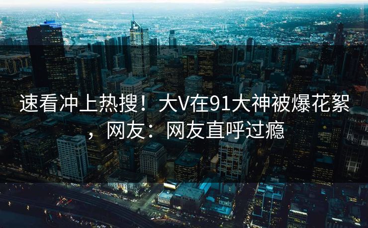 速看冲上热搜！大V在91大神被爆花絮，网友：网友直呼过瘾