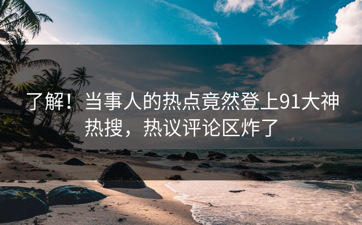 了解！当事人的热点竟然登上91大神热搜，热议评论区炸了