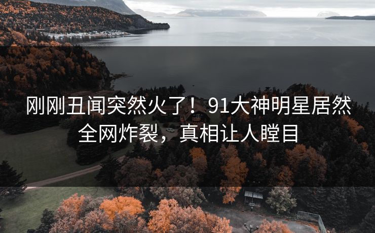 刚刚丑闻突然火了！91大神明星居然全网炸裂，真相让人瞠目