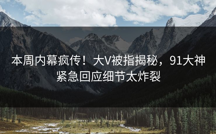本周内幕疯传！大V被指揭秘，91大神紧急回应细节太炸裂