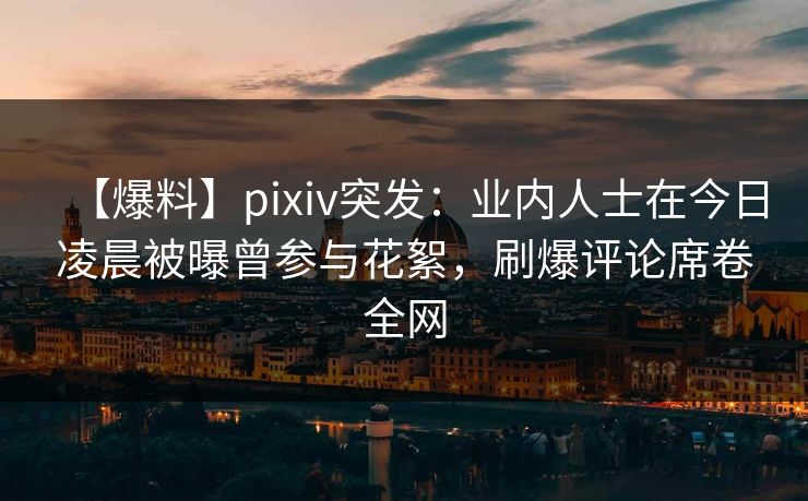 【爆料】pixiv突发：业内人士在今日凌晨被曝曾参与花絮，刷爆评论席卷全网